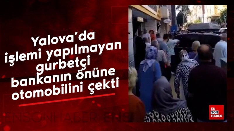 Yalova’da işlemi yapılmayan gurbetçi bankanın önüne otomobilini çekti